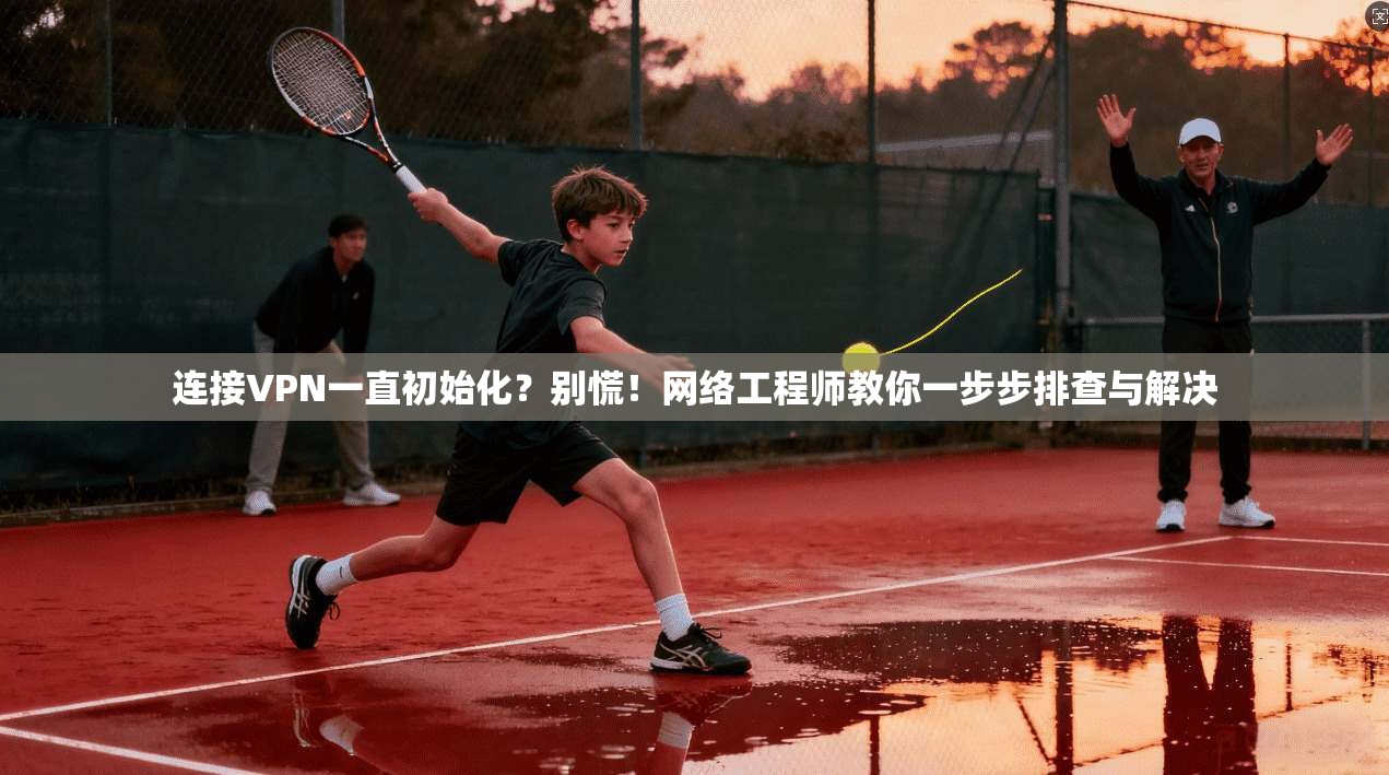 连接VPN一直初始化？别慌！网络工程师教你一步步排查与解决