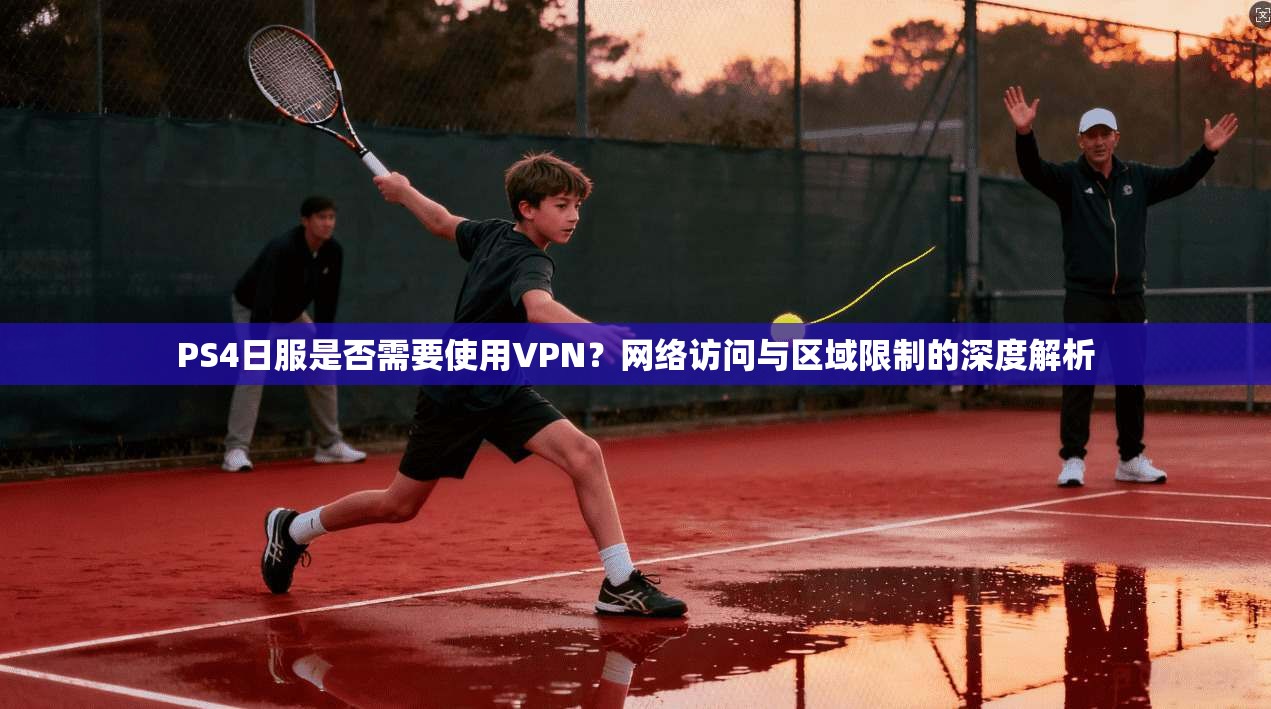 PS4日服是否需要使用VPN?网络访问与区域限制的深度解析