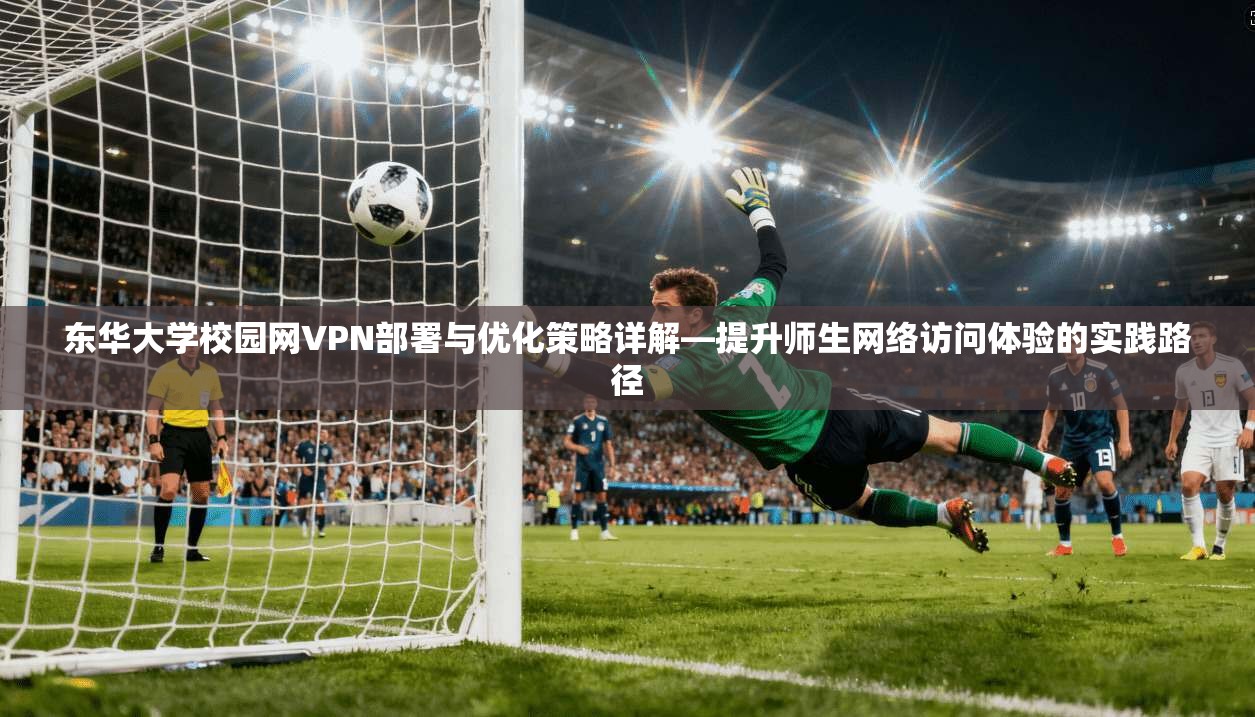 东华大学校园网VPN部署与优化策略详解—提升师生网络访问体验的实践路径