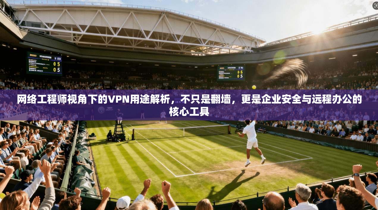 网络工程师视角下的VPN用途解析，不只是翻墙，更是企业安全与远程办公的核心工具