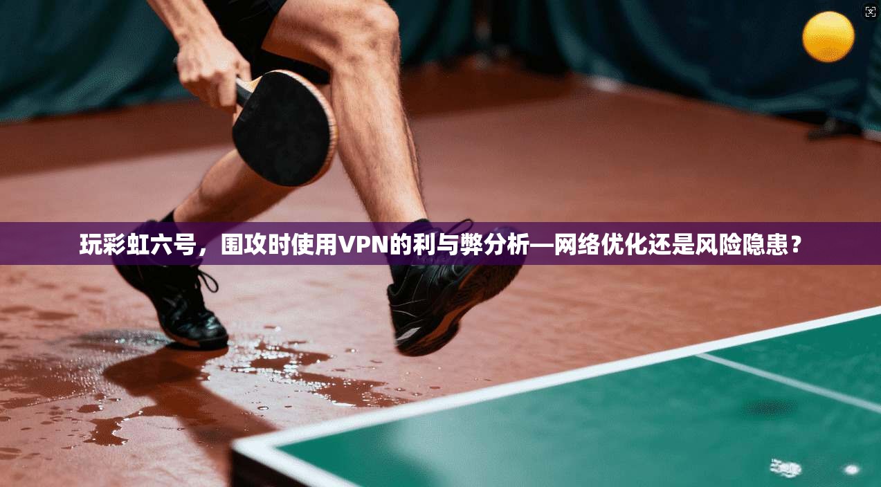 玩彩虹六号，围攻时使用VPN的利与弊分析—网络优化还是风险隐患？