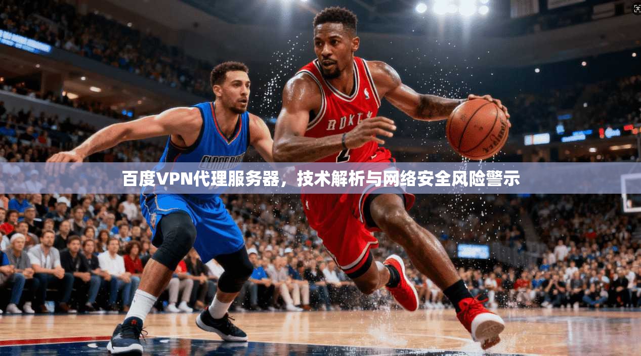 百度VPN代理服务器，技术解析与网络安全风险警示
