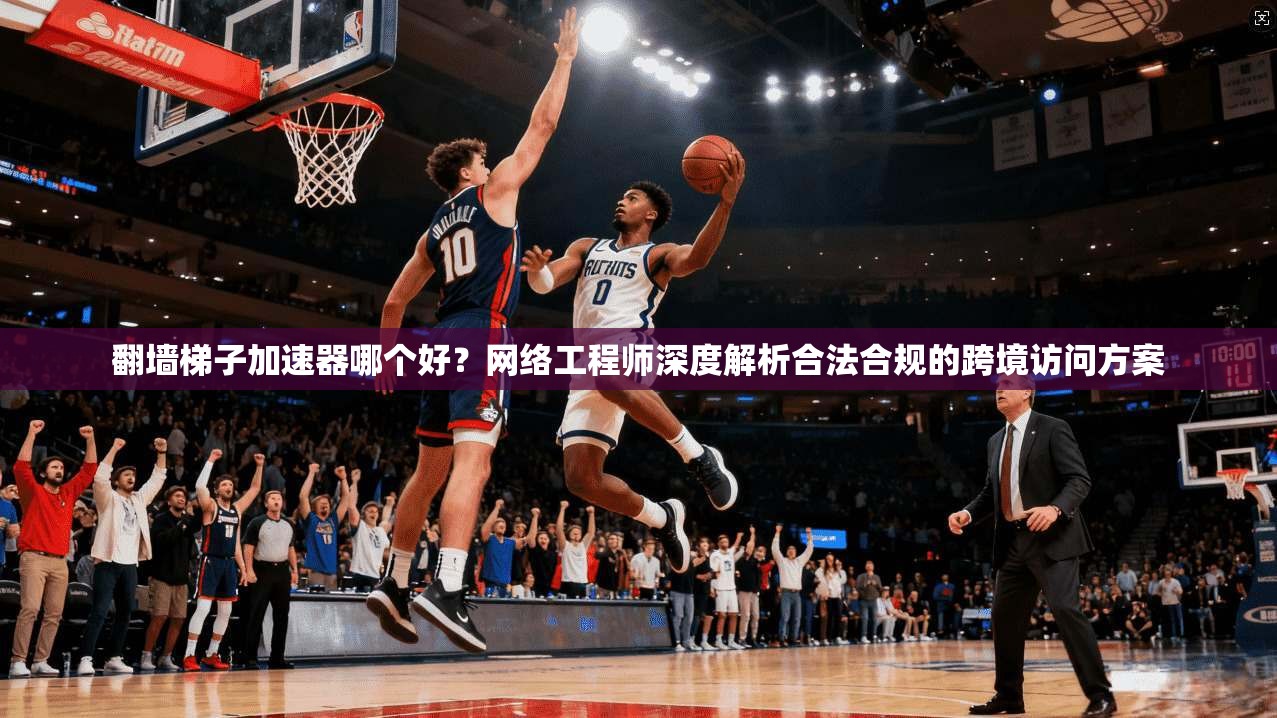 翻墙梯子加速器哪个好？网络工程师深度解析合法合规的跨境访问方案
