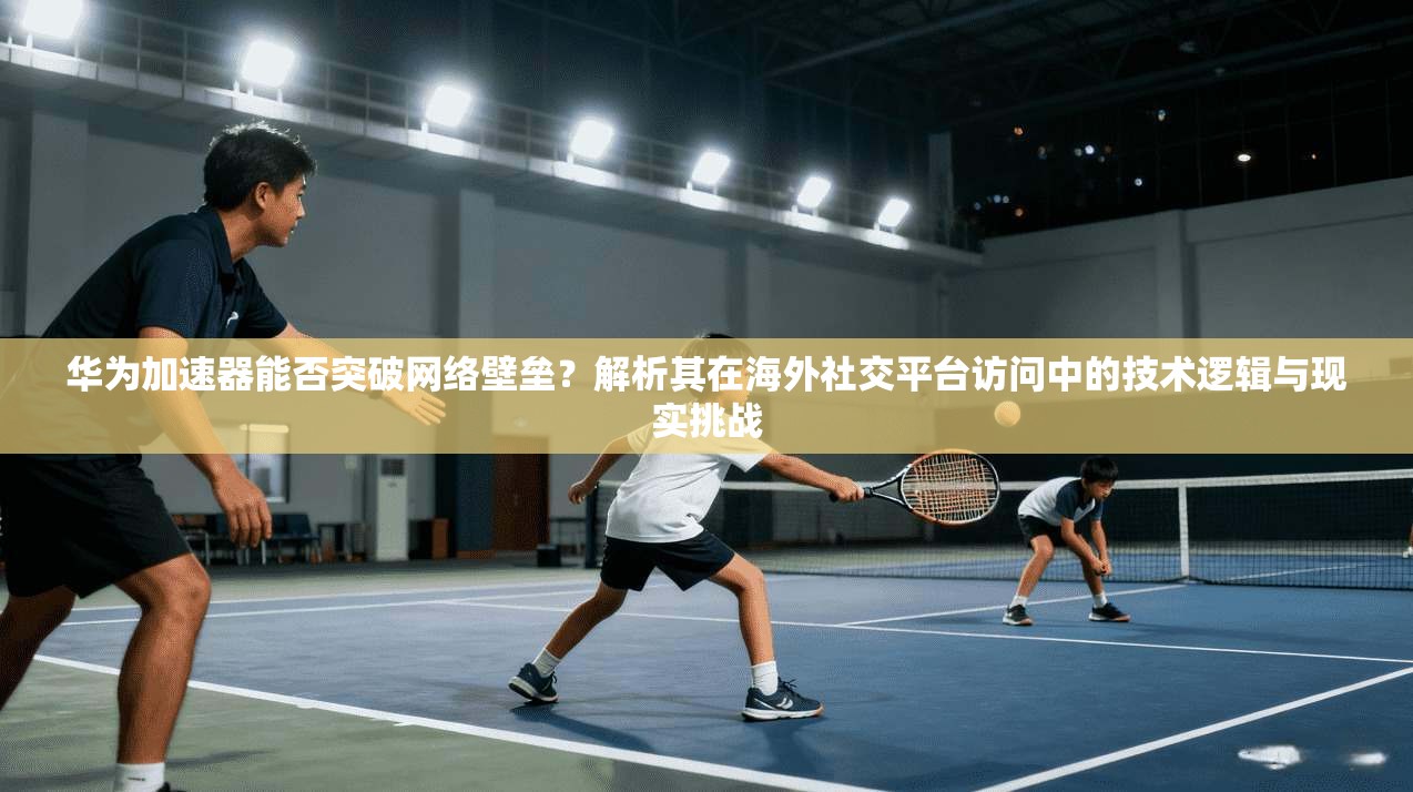 华为加速器能否突破网络壁垒?解析其在海外社交平台访问中的技术逻辑与现实挑战