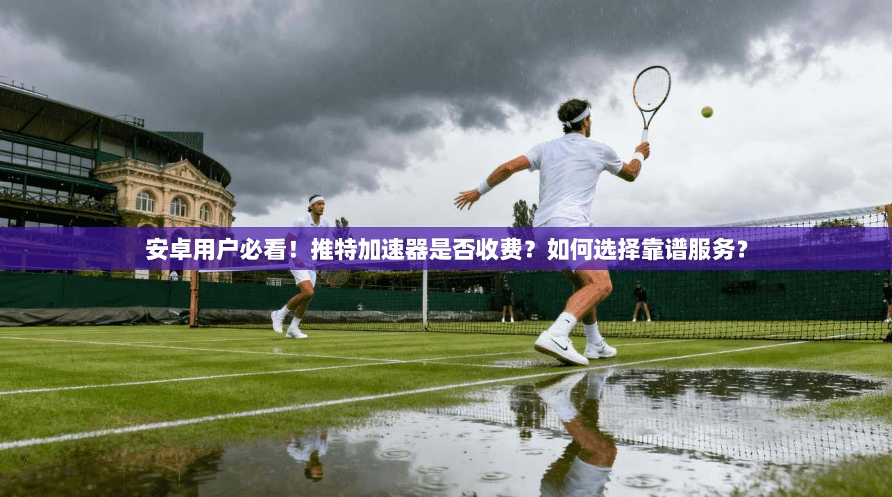 安卓用户必看！推特加速器是否收费？如何选择靠谱服务？
