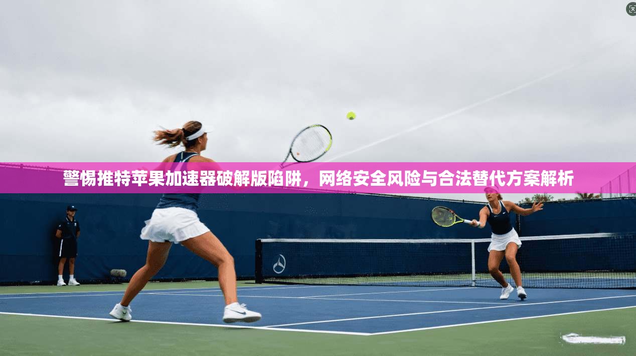 警惕推特苹果加速器破解版陷阱，网络安全风险与合法替代方案解析