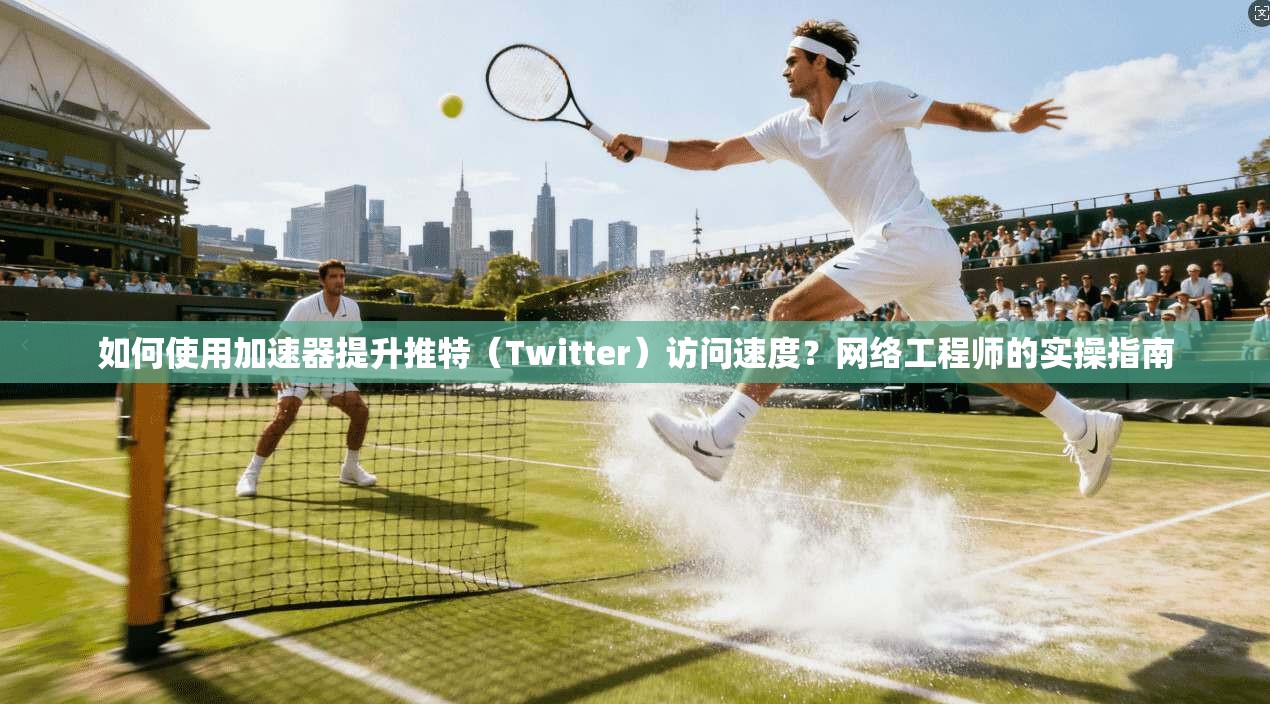 如何使用加速器提升推特（Twitter）访问速度？网络工程师的实操指南