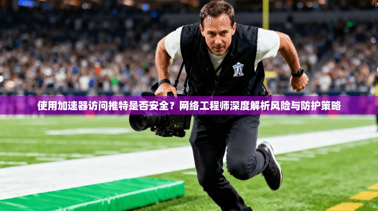 使用加速器访问推特是否安全?网络工程师深度解析风险与防护策略