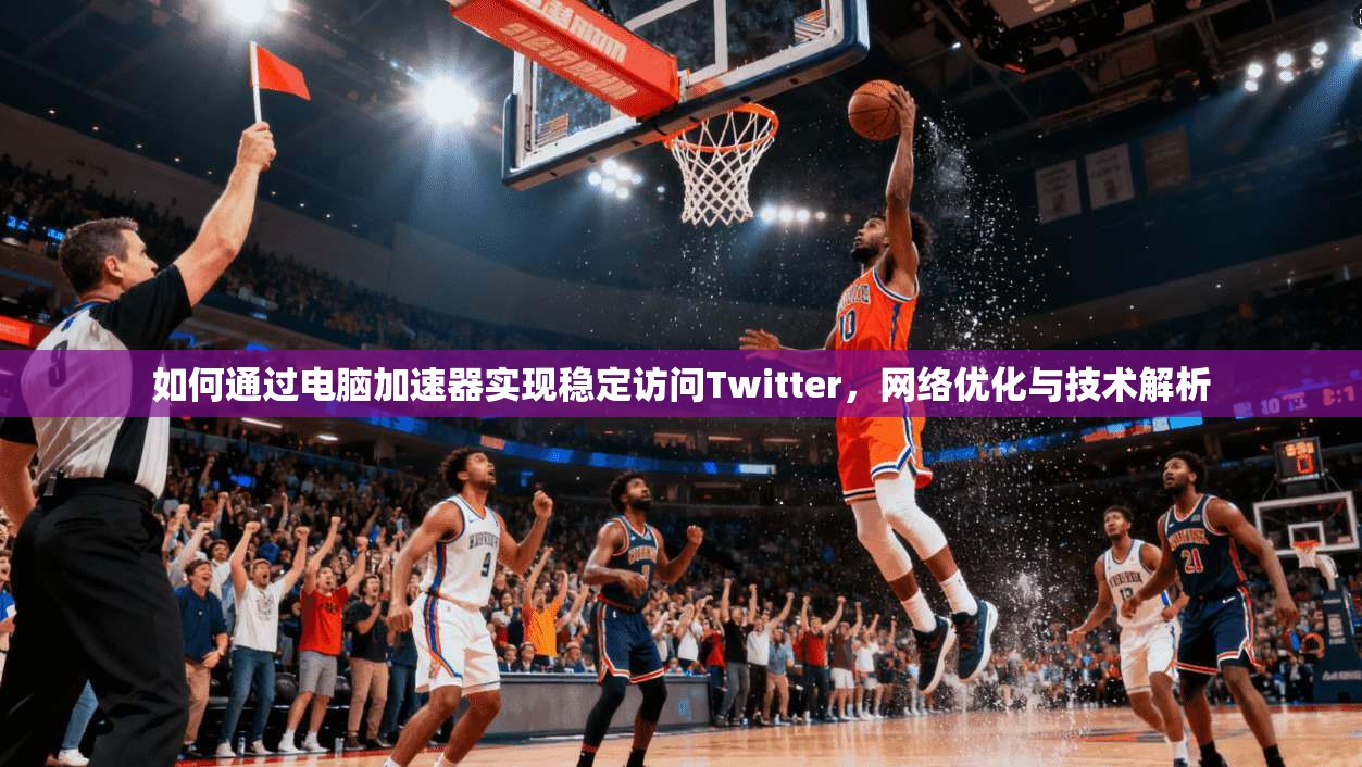 如何通过电脑加速器实现稳定访问Twitter，网络优化与技术解析