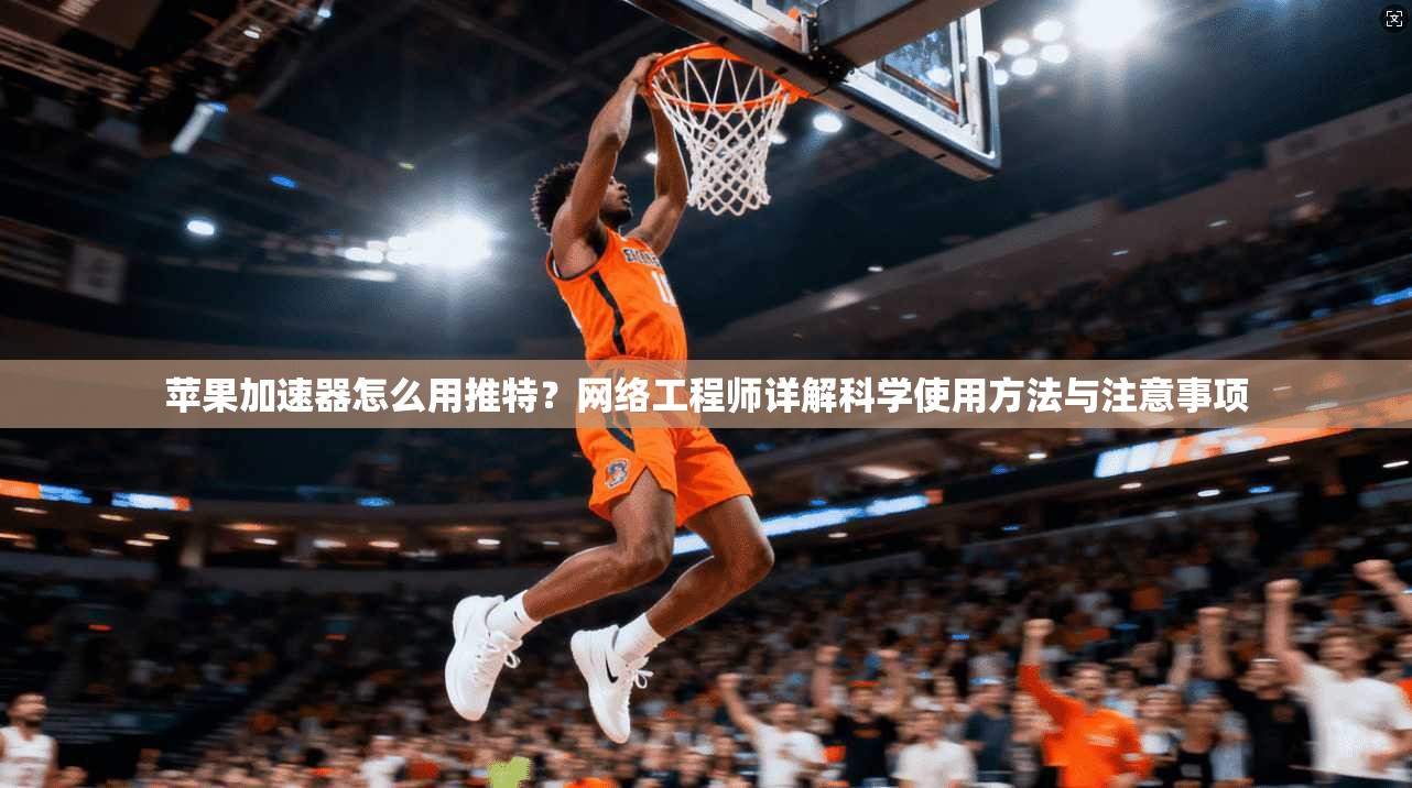 苹果加速器怎么用推特？网络工程师详解科学使用方法与注意事项