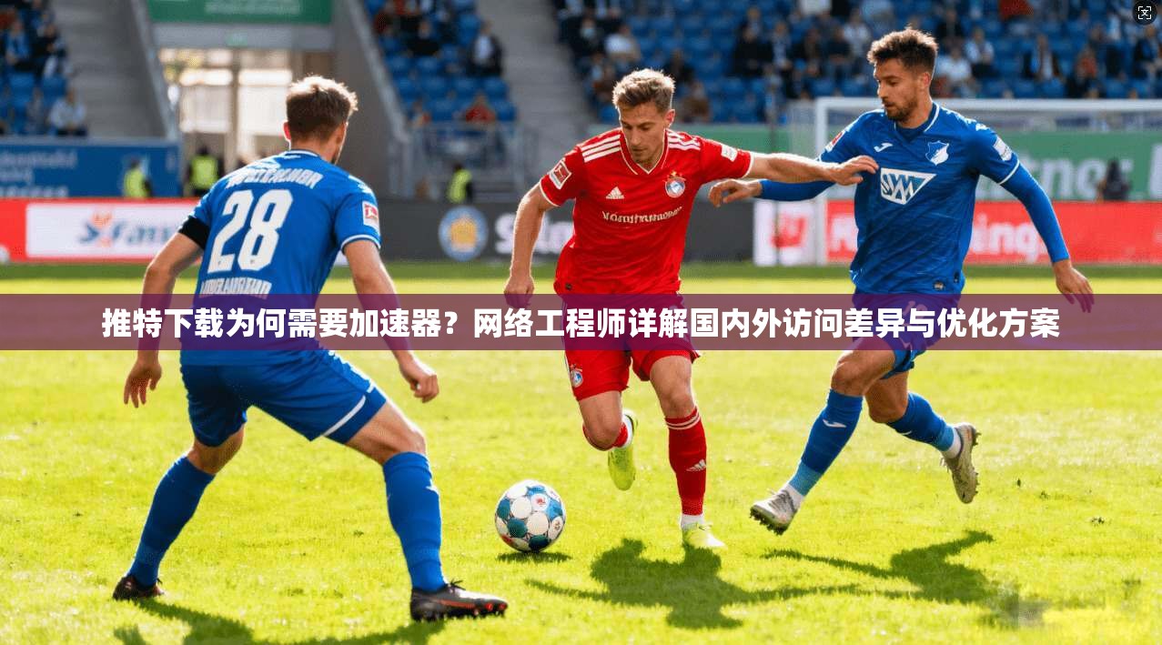 推特下载为何需要加速器？网络工程师详解国内外访问差异与优化方案