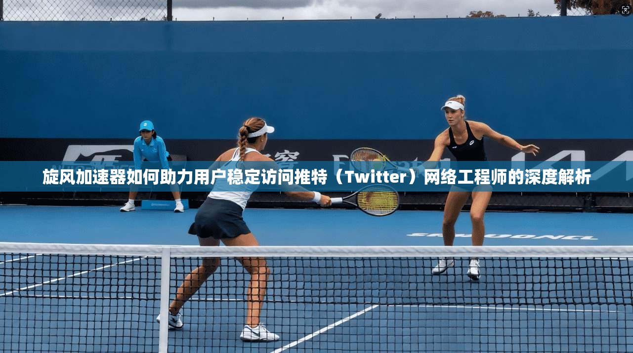 旋风加速器如何助力用户稳定访问推特（Twitter）网络工程师的深度解析