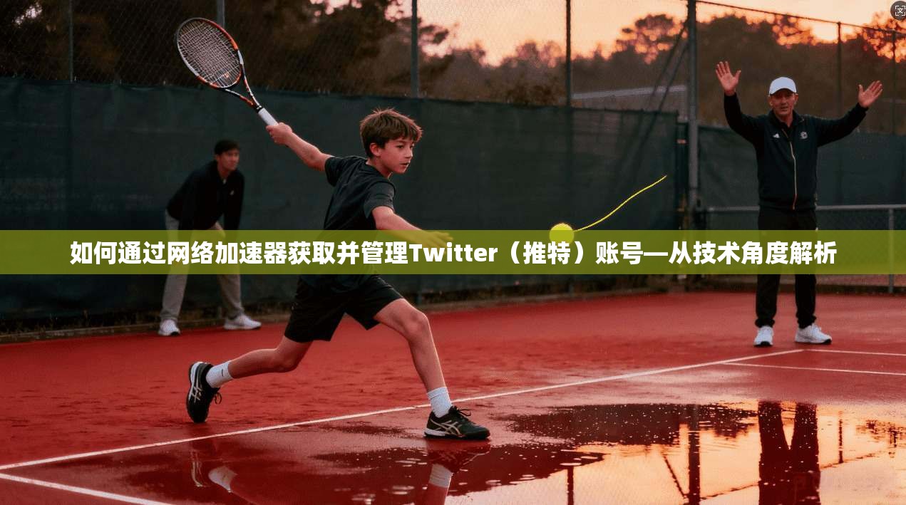 如何通过网络加速器获取并管理Twitter（推特）账号—从技术角度解析