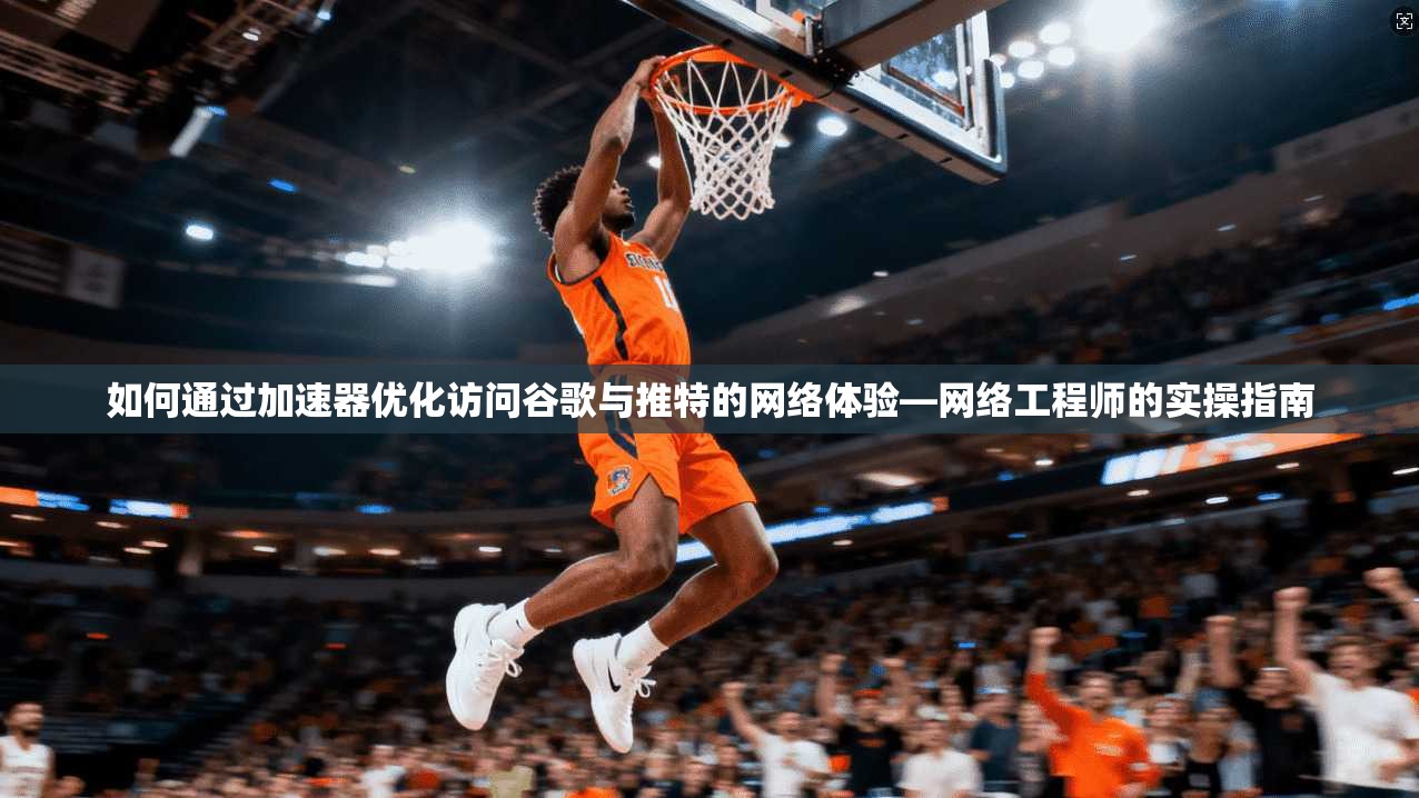 如何通过加速器优化访问谷歌与推特的网络体验—网络工程师的实操指南