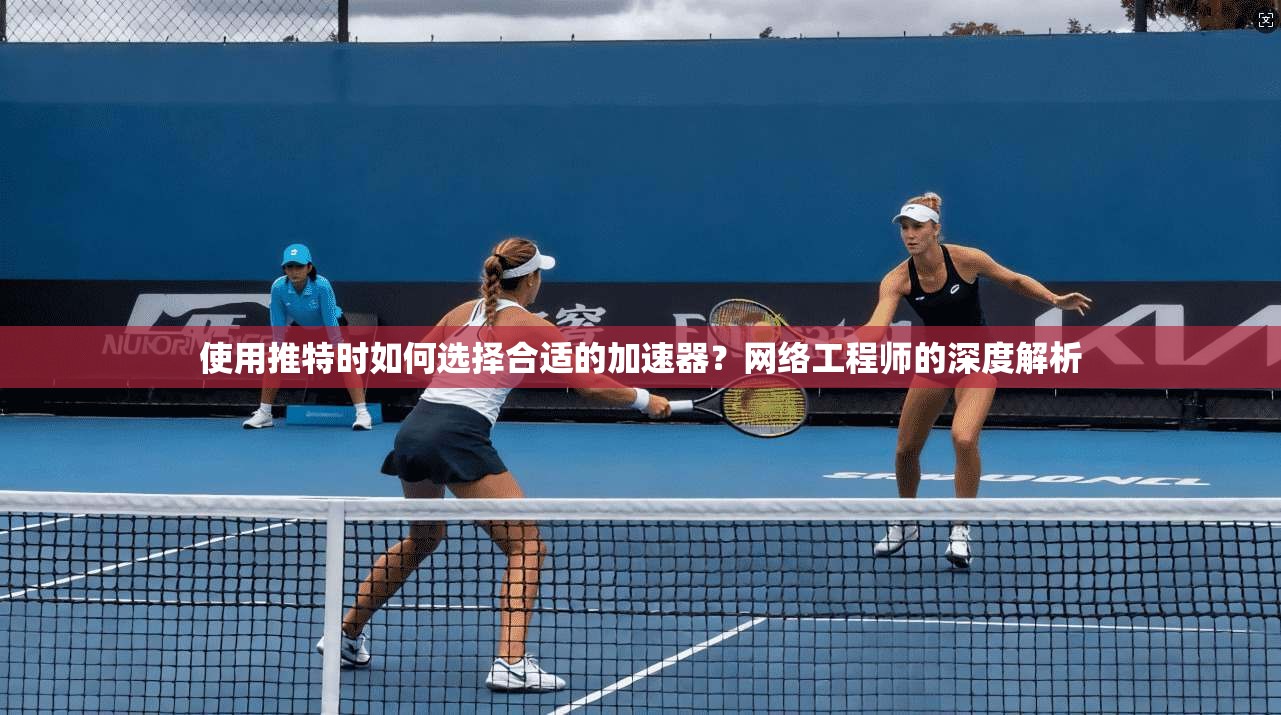 使用推特时如何选择合适的加速器?网络工程师的深度解析