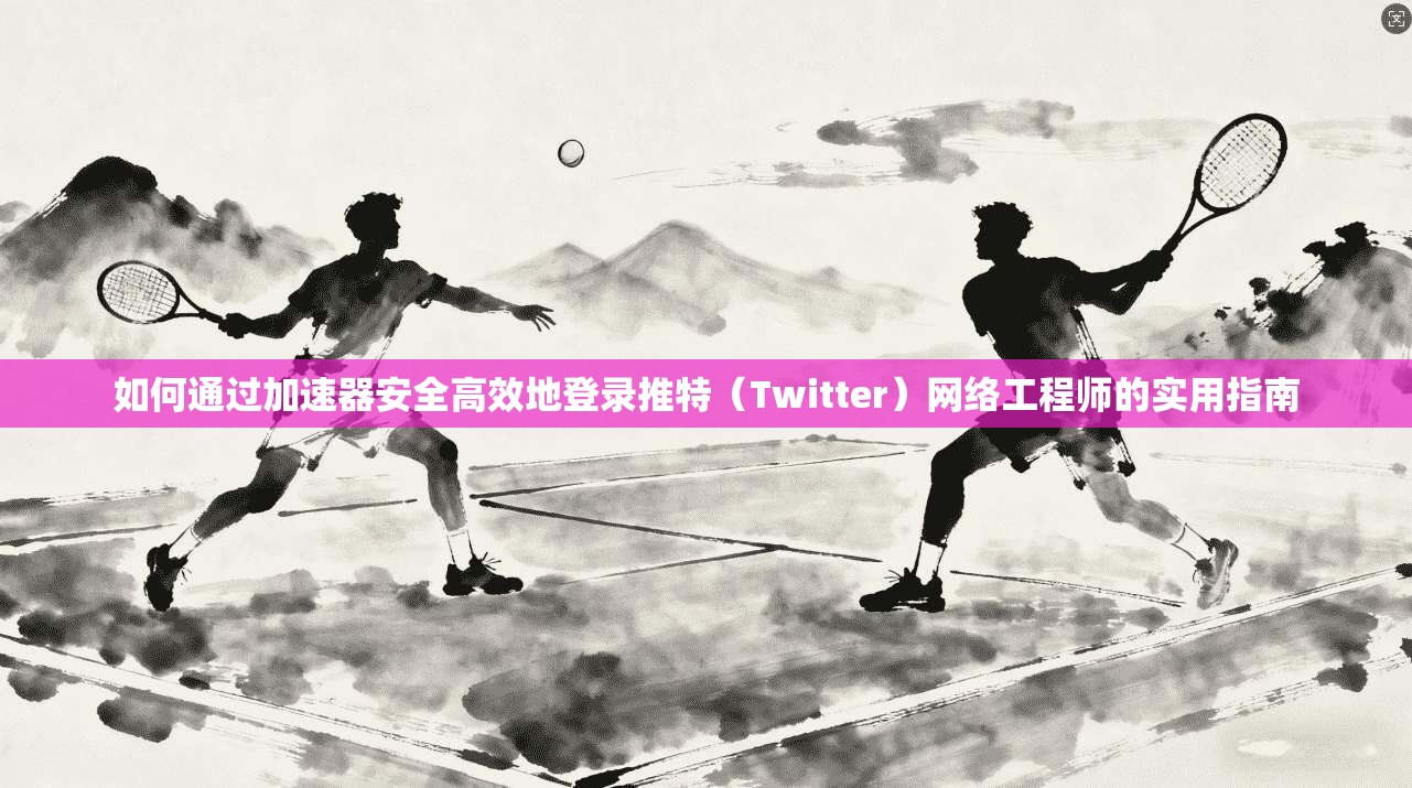 如何通过加速器安全高效地登录推特（Twitter）网络工程师的实用指南