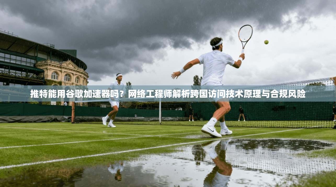 推特能用谷歌加速器吗？网络工程师解析跨国访问技术原理与合规风险