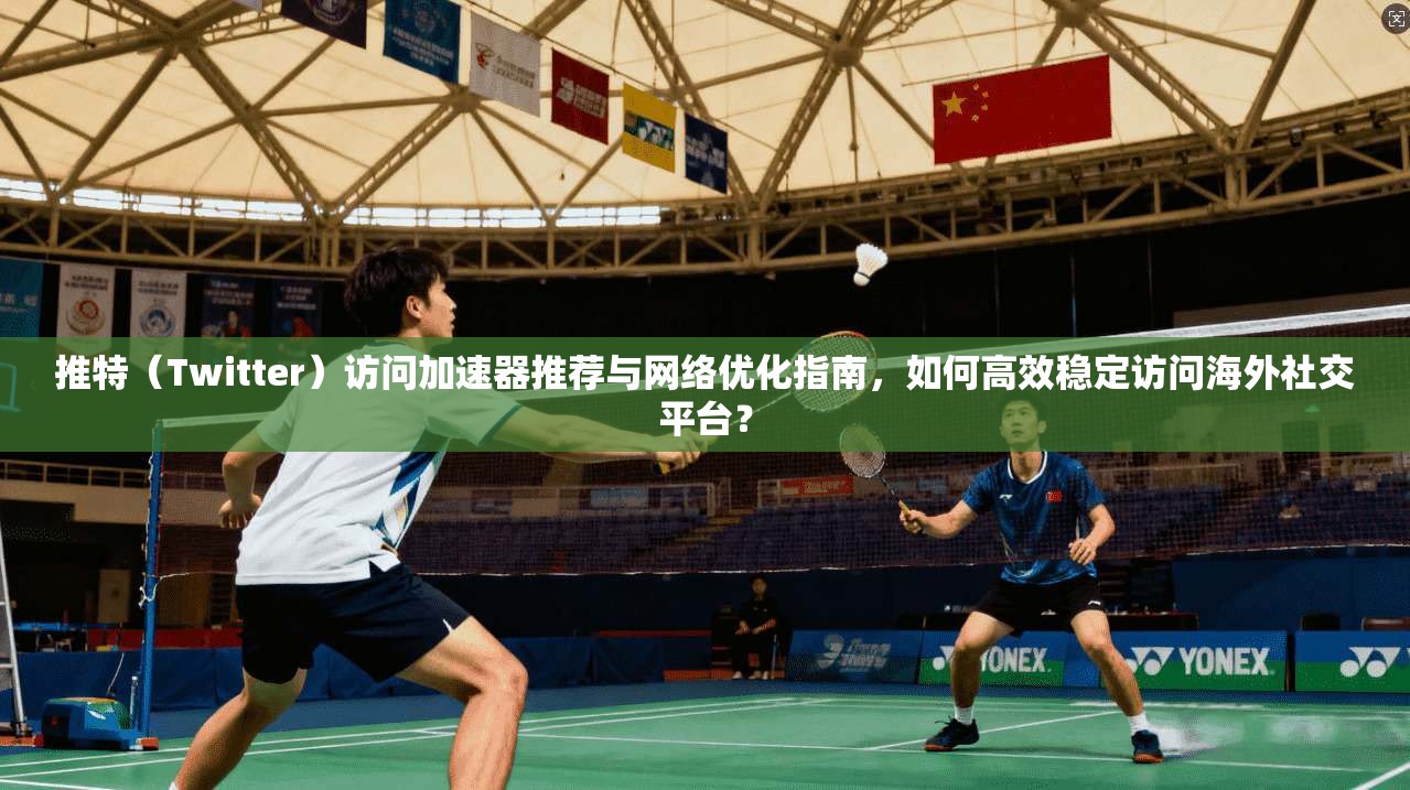 推特(Twitter)访问加速器推荐与网络优化指南,如何高效稳定访问海外社交平台?