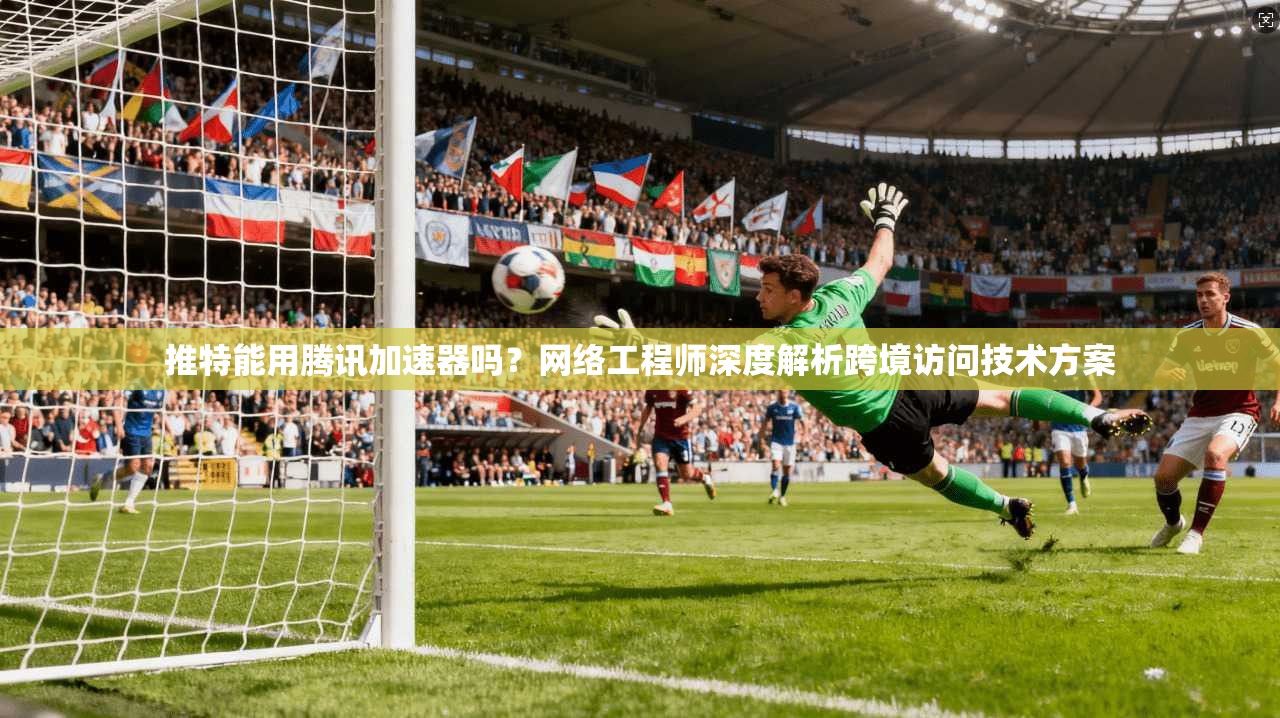 推特能用腾讯加速器吗?网络工程师深度解析跨境访问技术方案