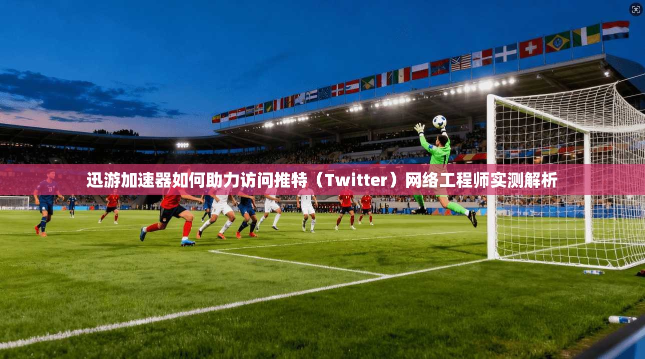 迅游加速器如何助力访问推特(Twitter)网络工程师实测解析