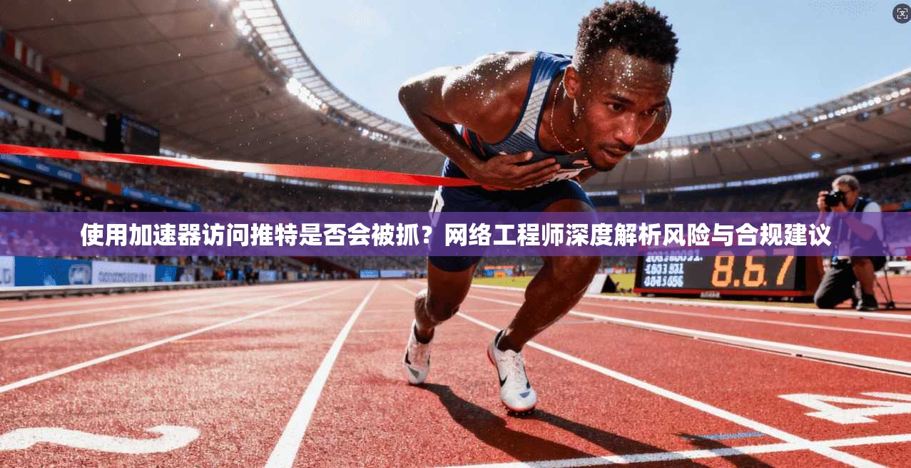 使用加速器访问推特是否会被抓?网络工程师深度解析风险与合规建议