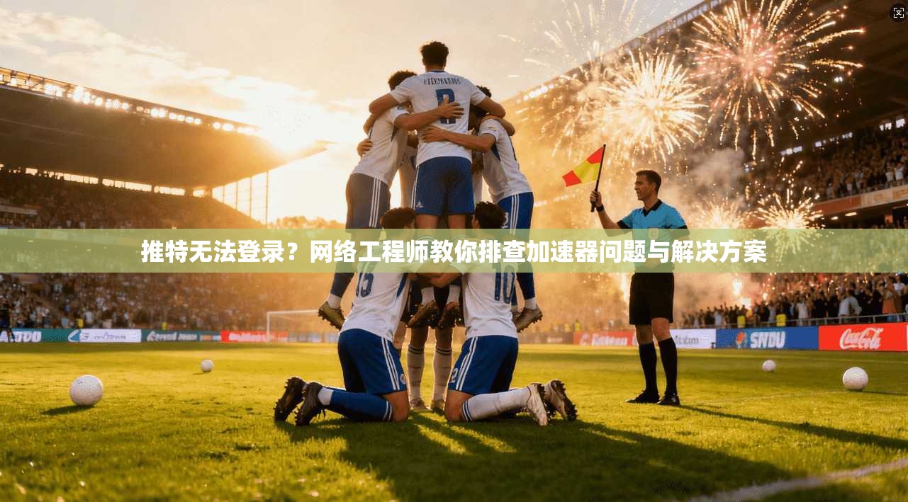推特无法登录？网络工程师教你排查加速器问题与解决方案