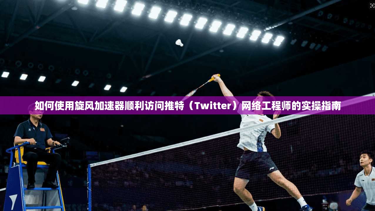 如何使用旋风加速器顺利访问推特（Twitter）网络工程师的实操指南