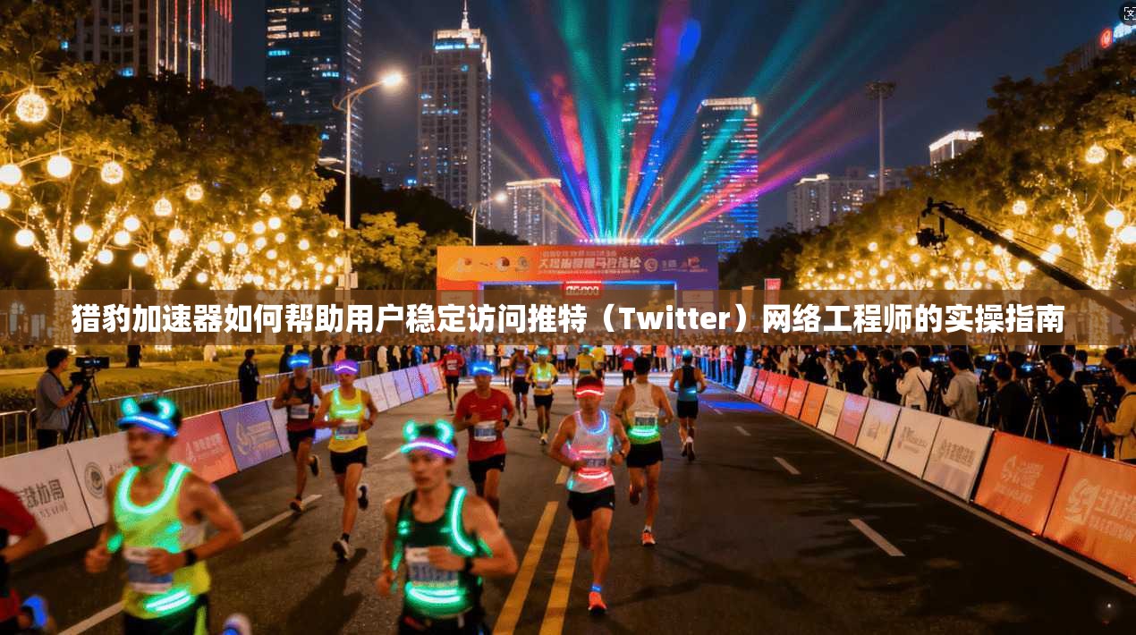 猎豹加速器如何帮助用户稳定访问推特（Twitter）网络工程师的实操指南