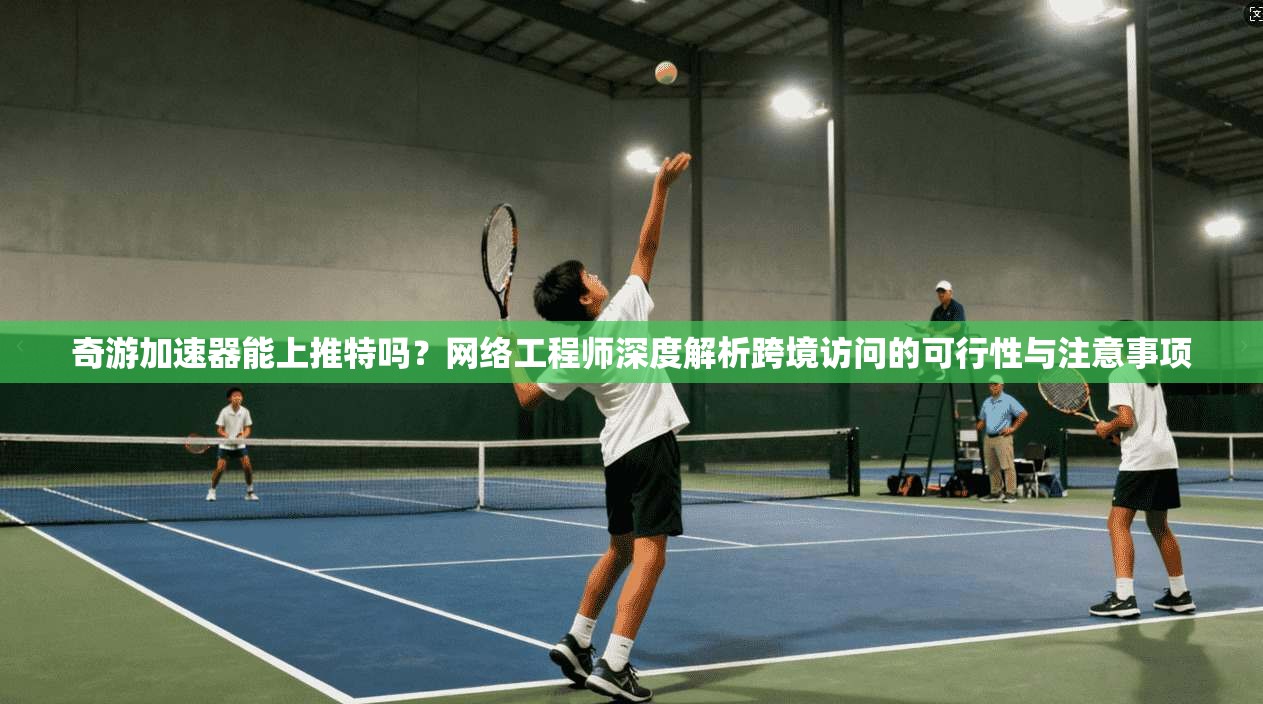 奇游加速器能上推特吗?网络工程师深度解析跨境访问的可行性与注意事项