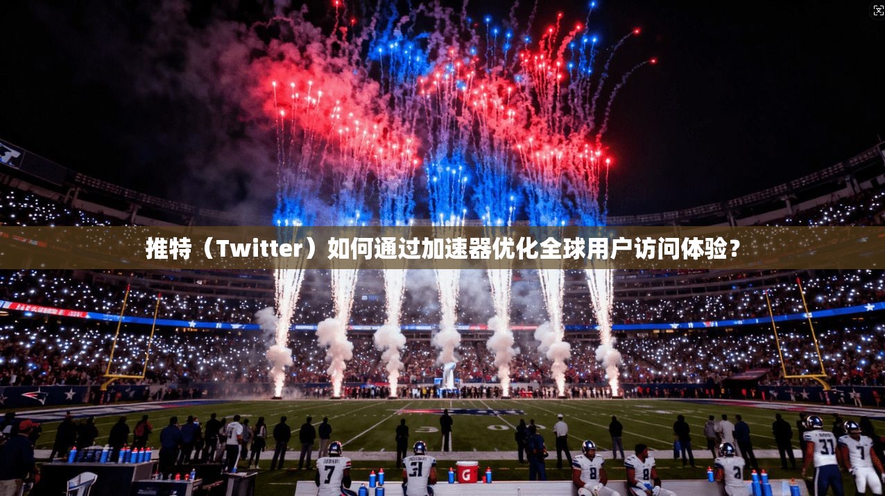 推特（Twitter）如何通过加速器优化全球用户访问体验？