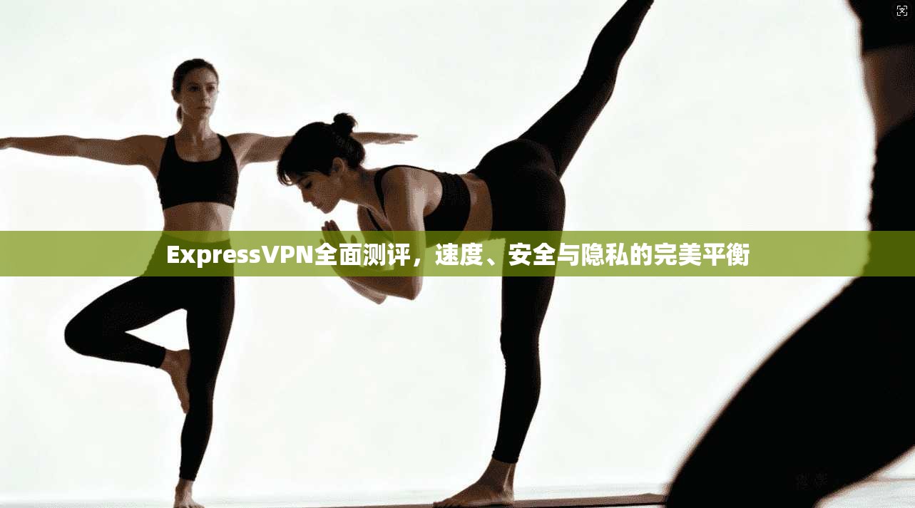 ExpressVPN全面测评，速度、安全与隐私的完美平衡