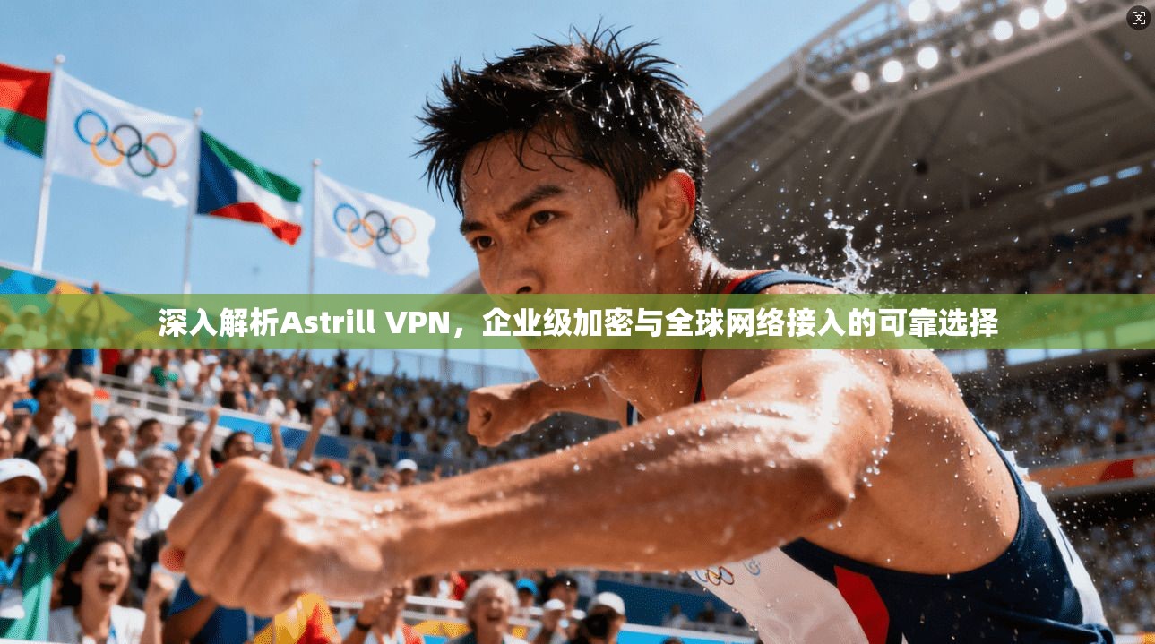 深入解析Astrill VPN,企业级加密与全球网络接入的可靠选择