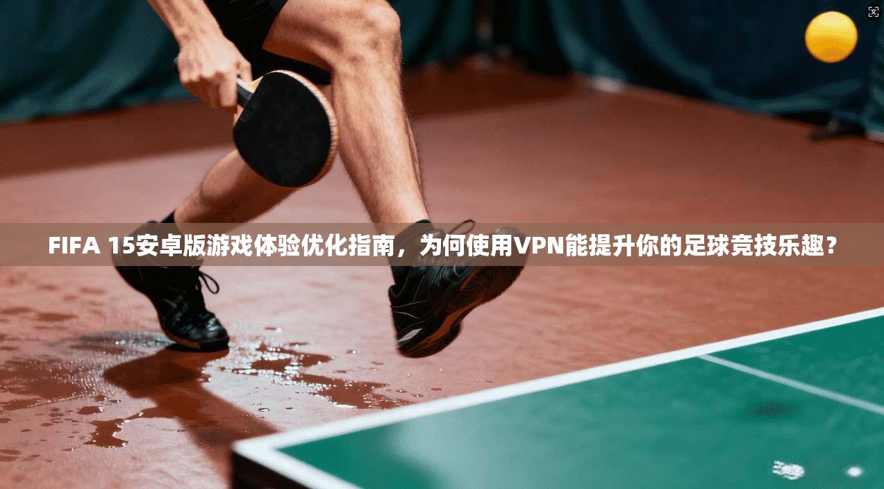 FIFA 15安卓版游戏体验优化指南,为何使用VPN能提升你的足球竞技乐趣?