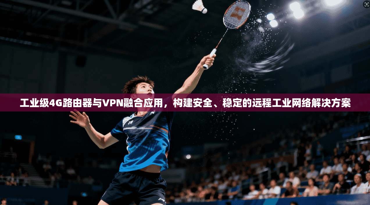 工业级4G路由器与VPN融合应用,构建安全、稳定的远程工业网络解决方案