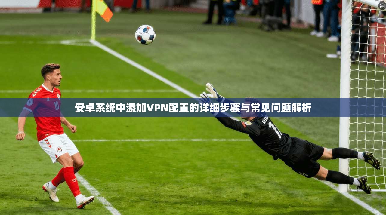 安卓系统中添加VPN配置的详细步骤与常见问题解析
