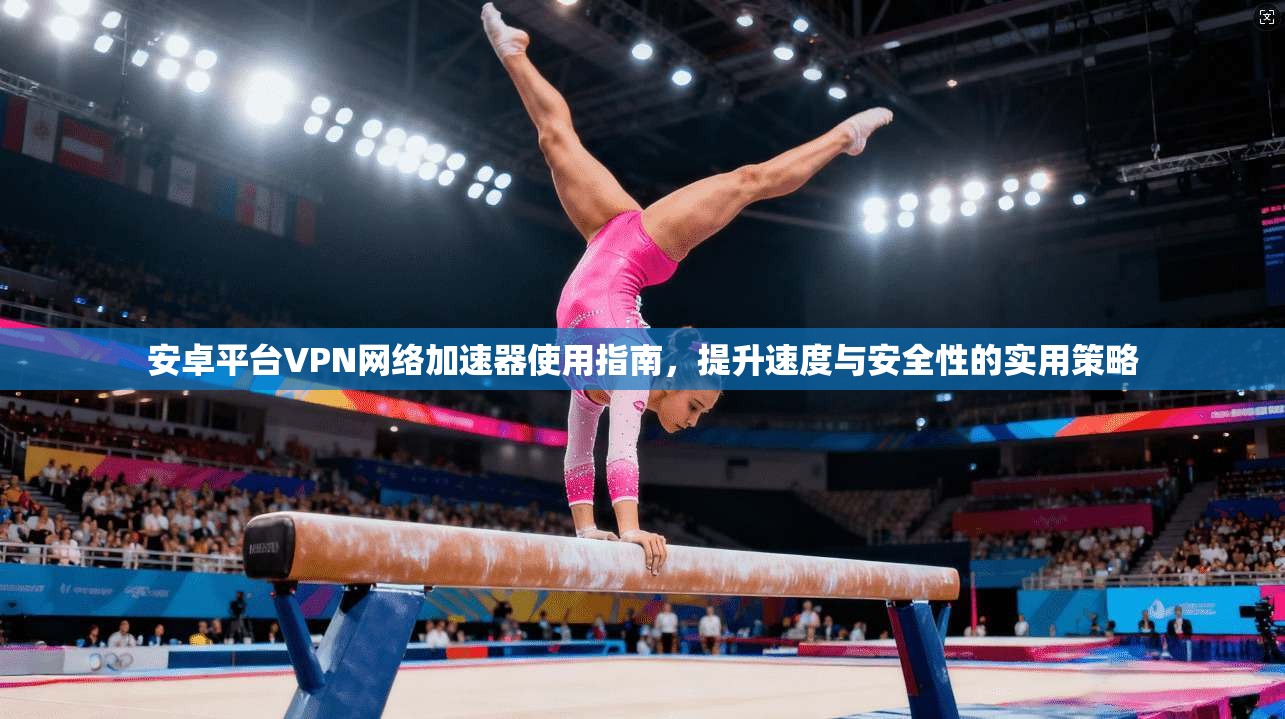安卓平台VPN网络加速器使用指南,提升速度与安全性的实用策略