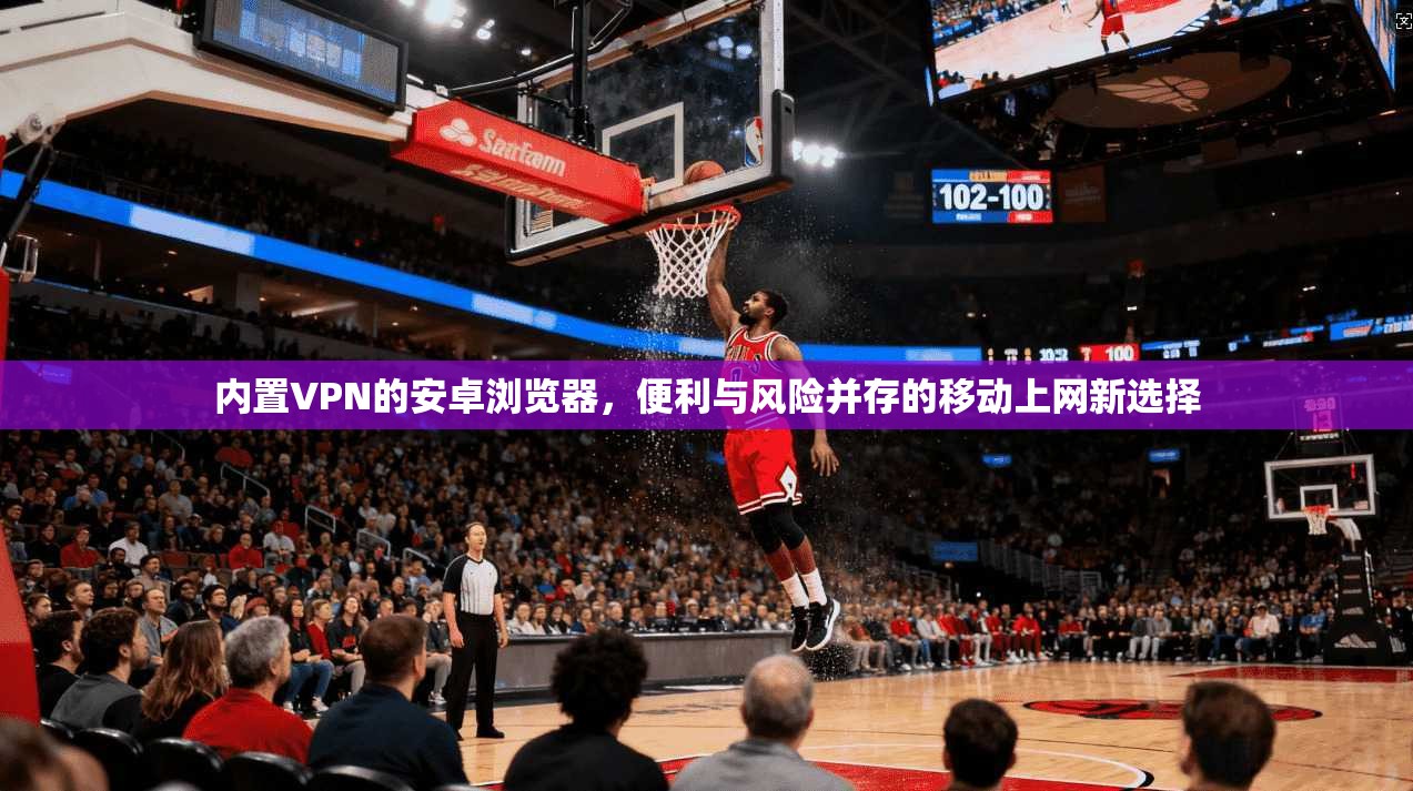 内置VPN的安卓浏览器，便利与风险并存的移动上网新选择