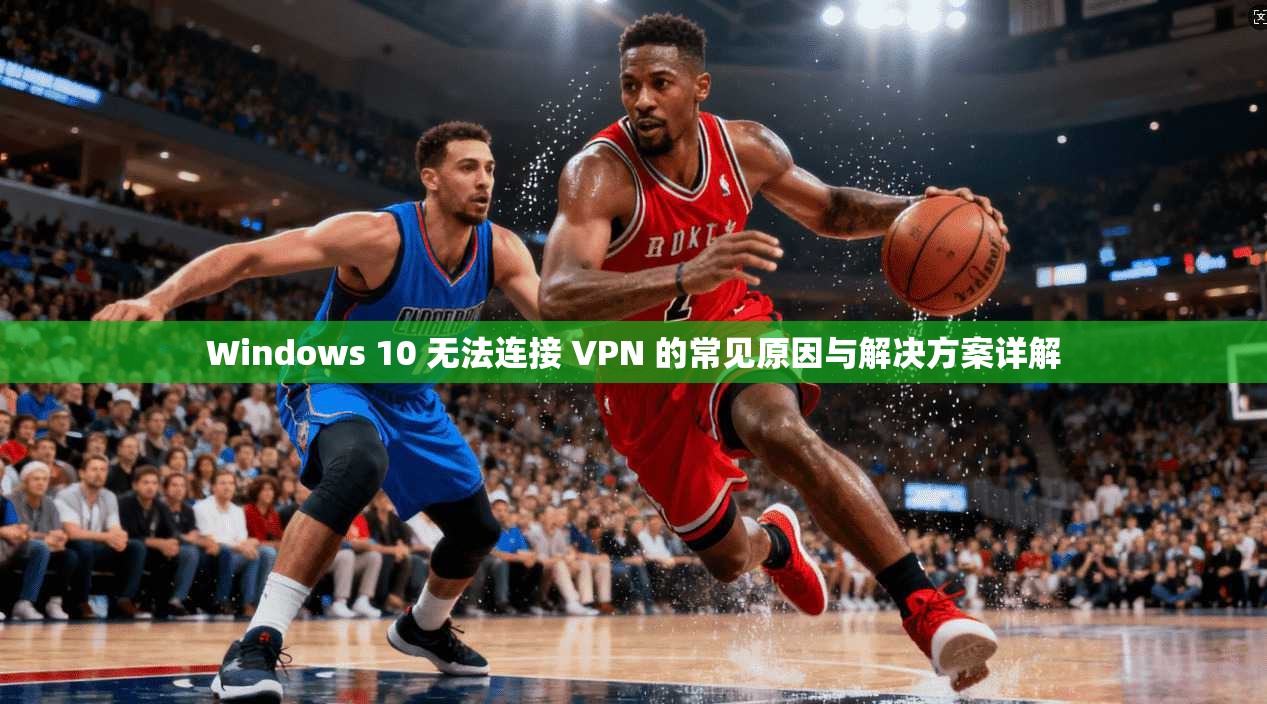 Windows 10 无法连接 VPN 的常见原因与解决方案详解