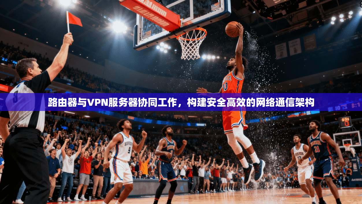 路由器与VPN服务器协同工作,构建安全高效的网络通信架构