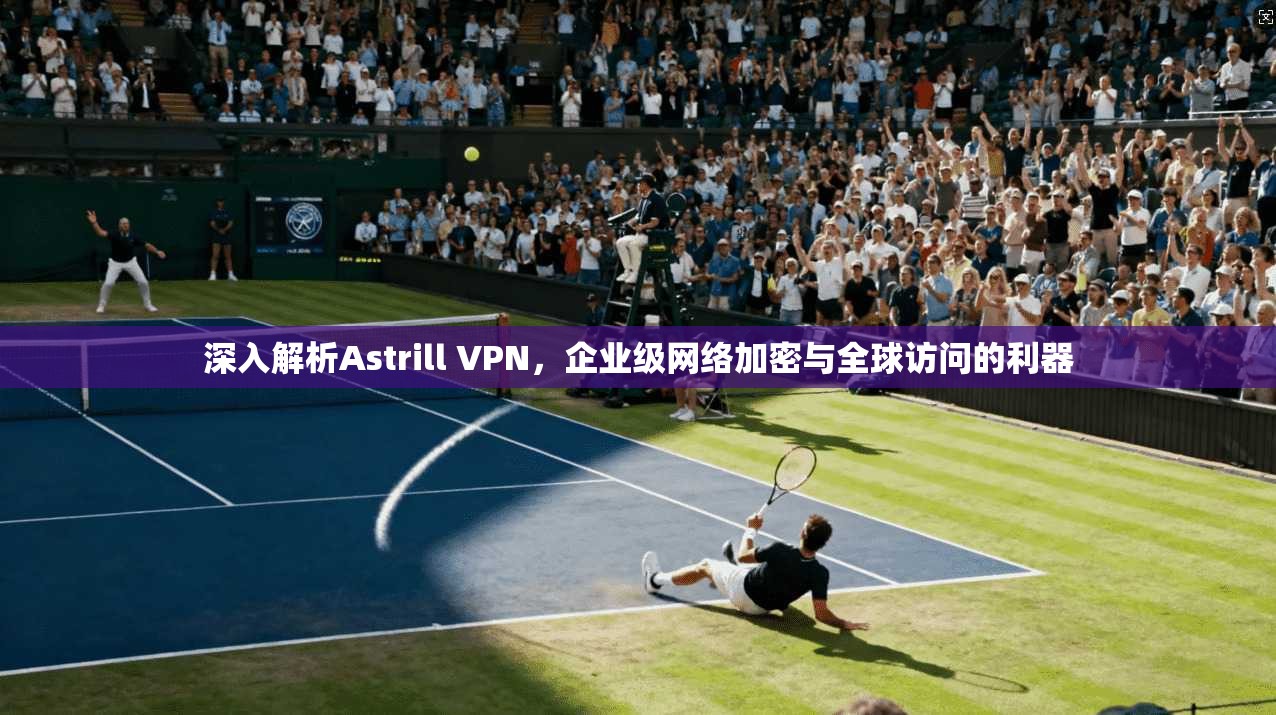 深入解析Astrill VPN，企业级网络加密与全球访问的利器