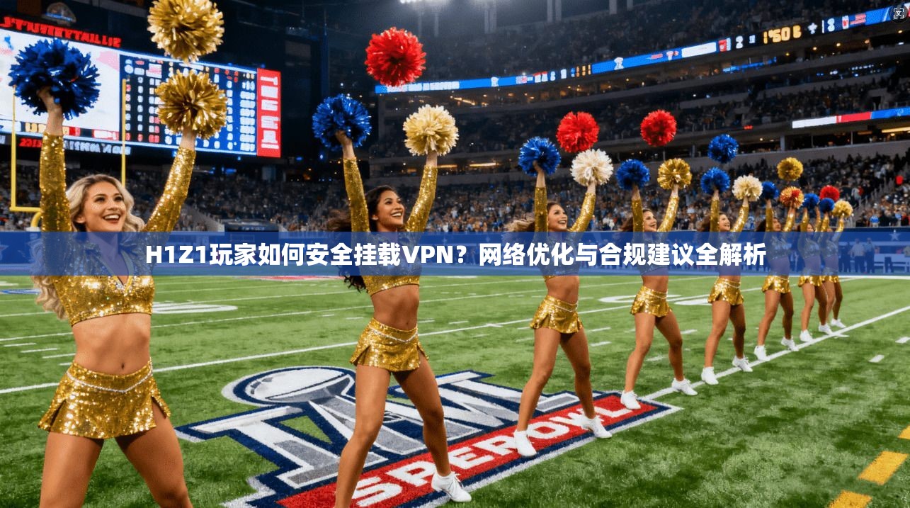 H1Z1玩家如何安全挂载VPN？网络优化与合规建议全解析