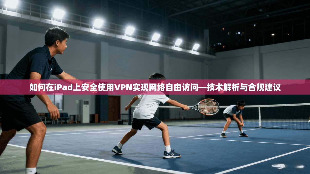 如何在iPad上安全使用VPN实现网络自由访问—技术解析与合规建议