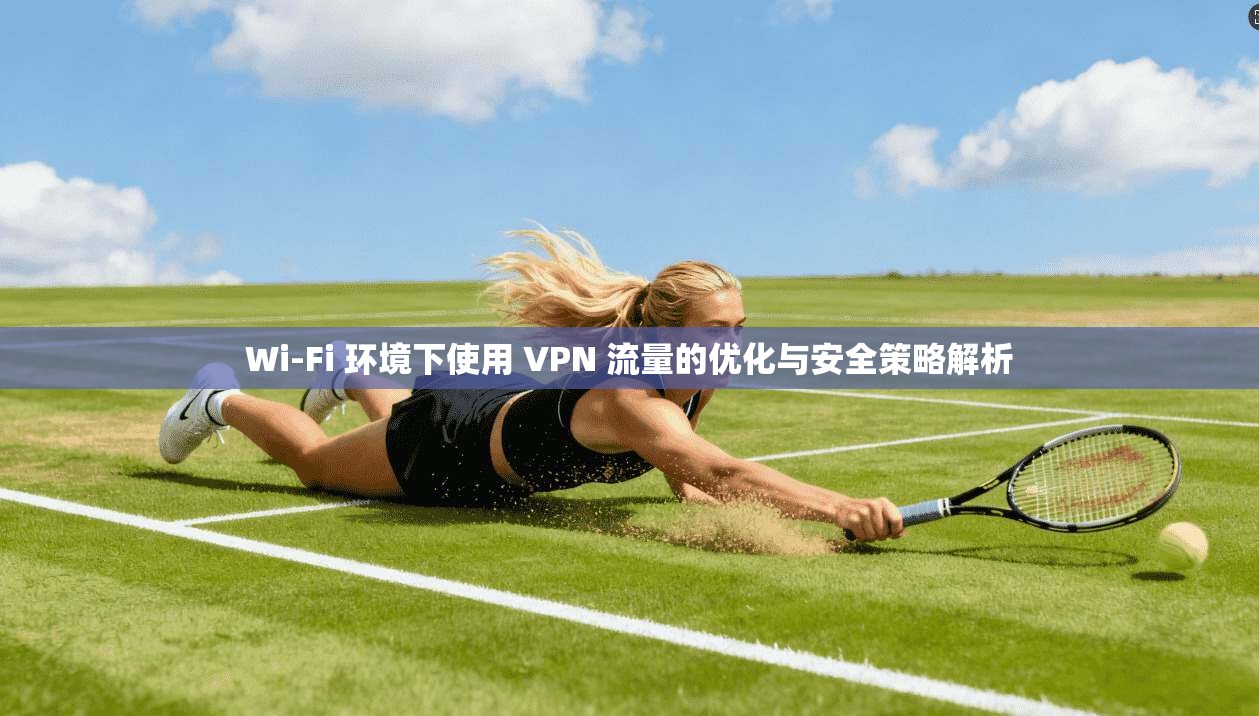 Wi-Fi 环境下使用 VPN 流量的优化与安全策略解析