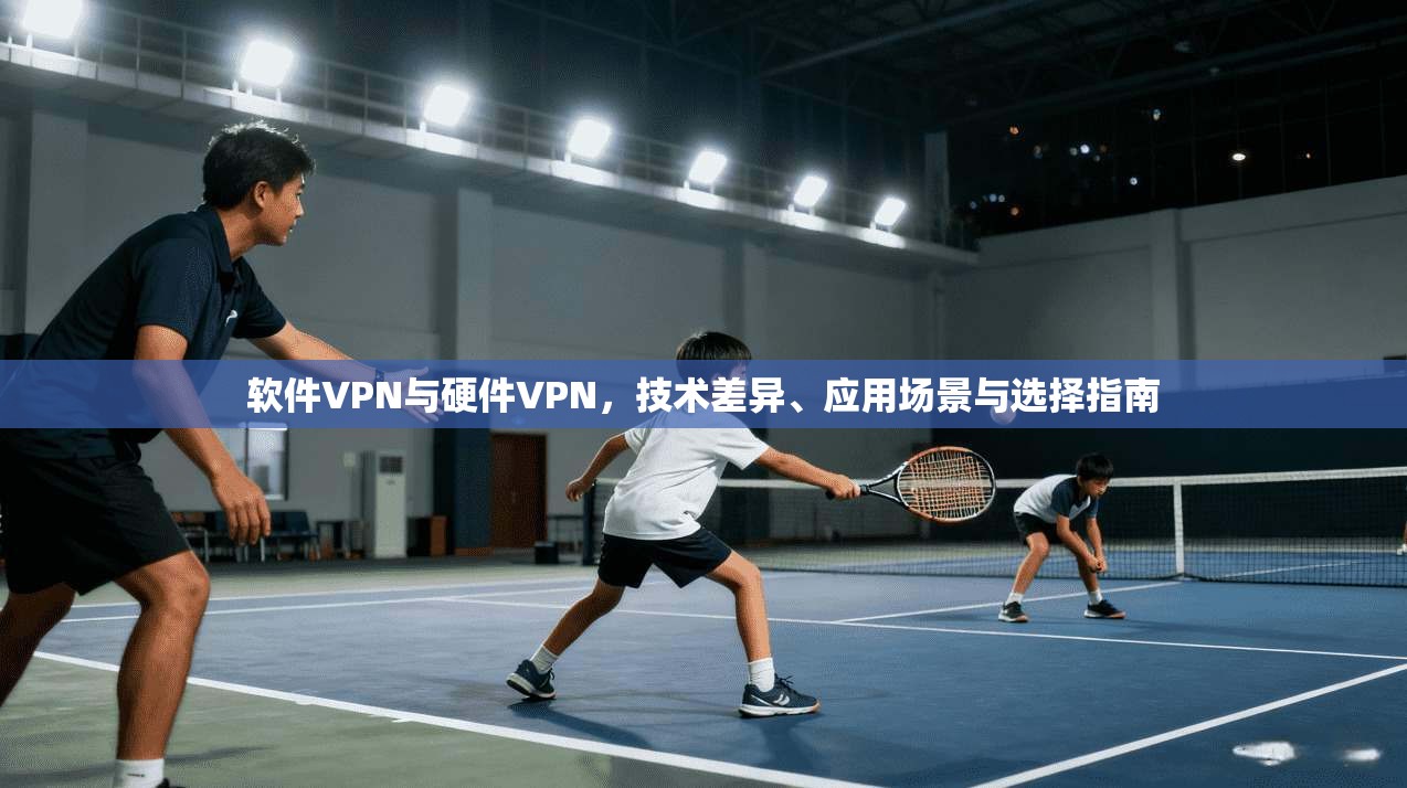 软件VPN与硬件VPN，技术差异、应用场景与选择指南