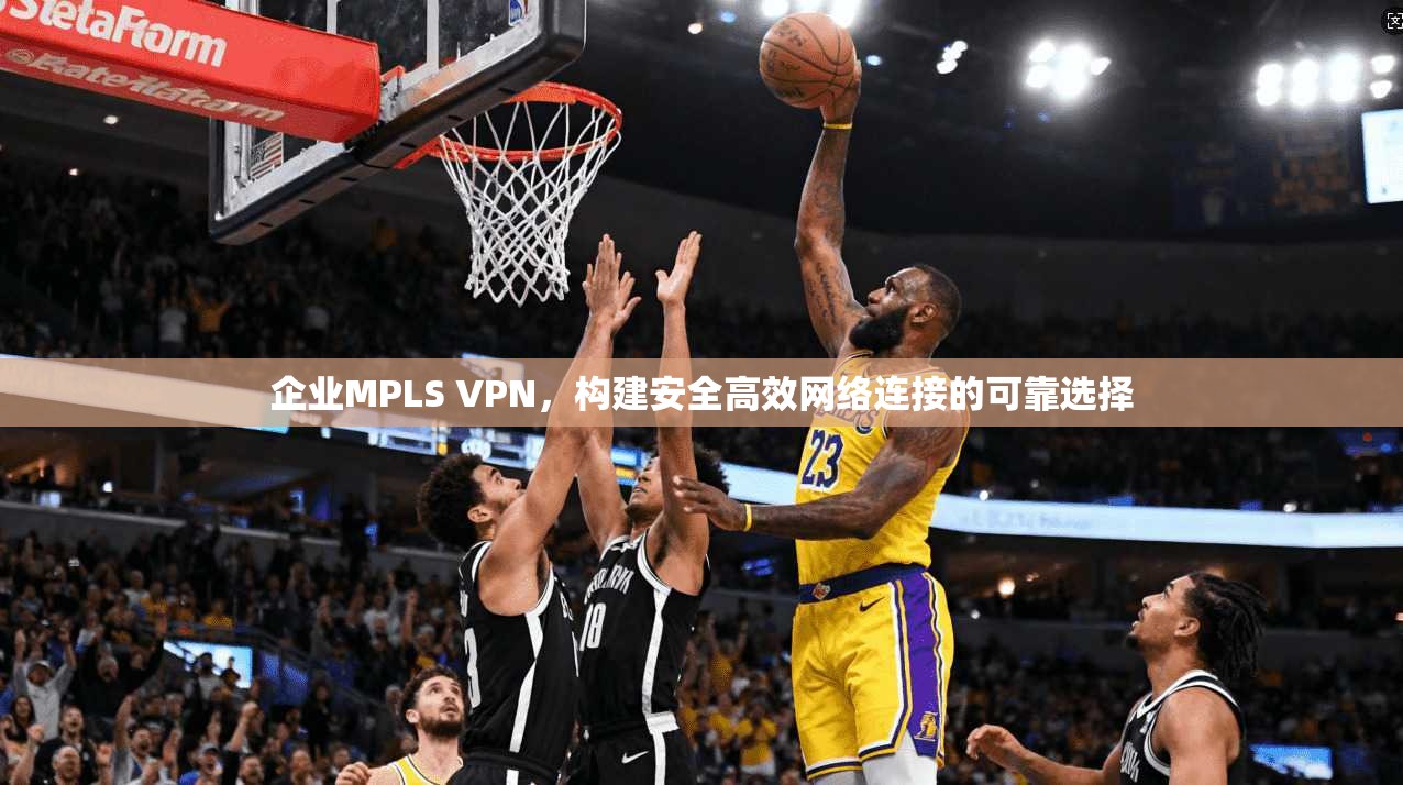 企业MPLS VPN，构建安全高效网络连接的可靠选择