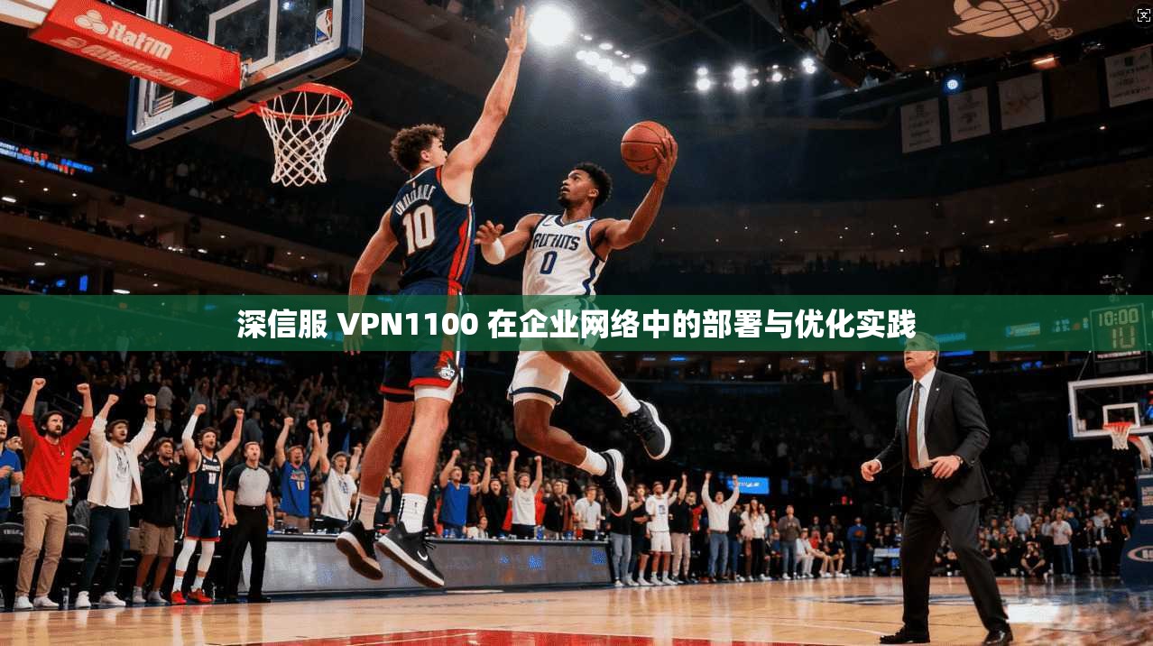 深信服 VPN1100 在企业网络中的部署与优化实践