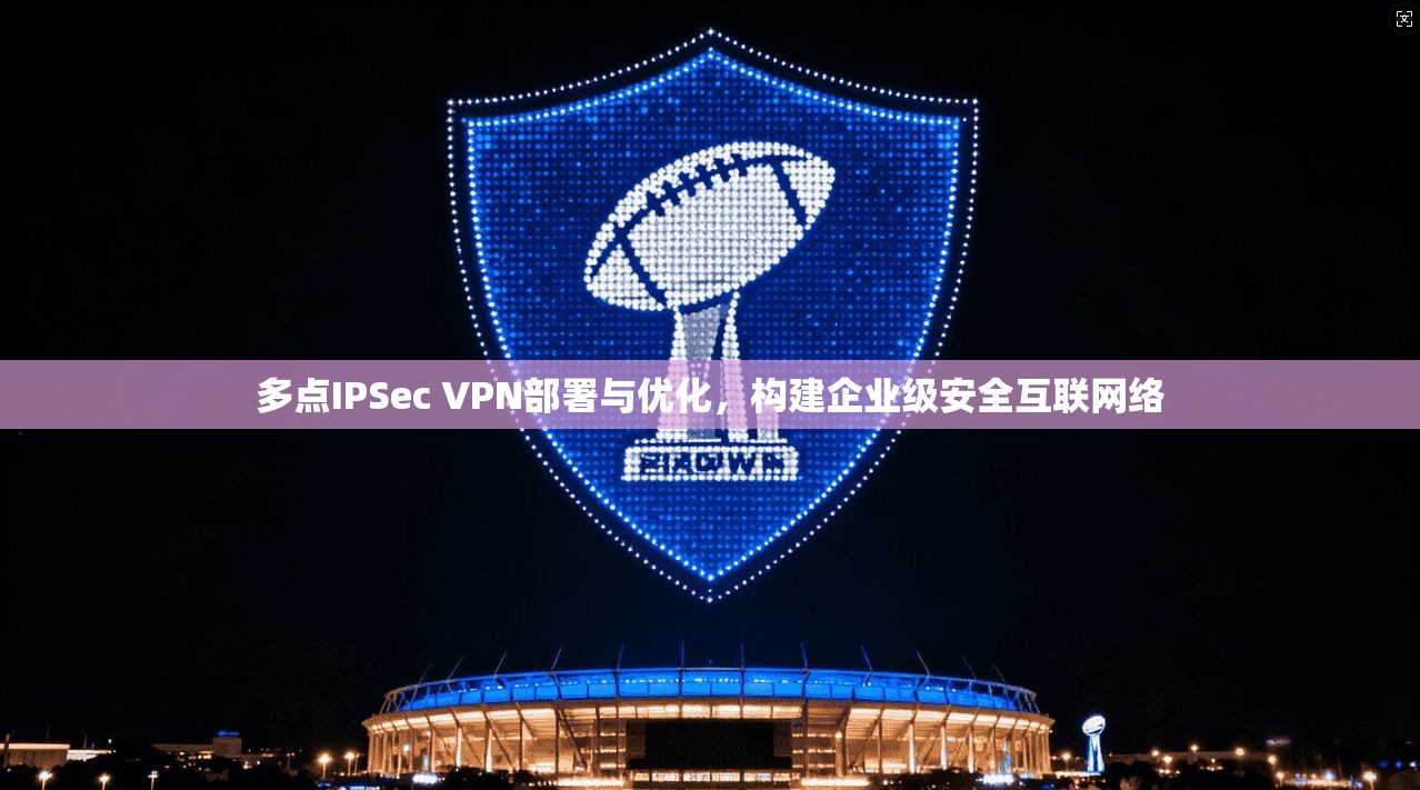 多点IPSec VPN部署与优化,构建企业级安全互联网络
