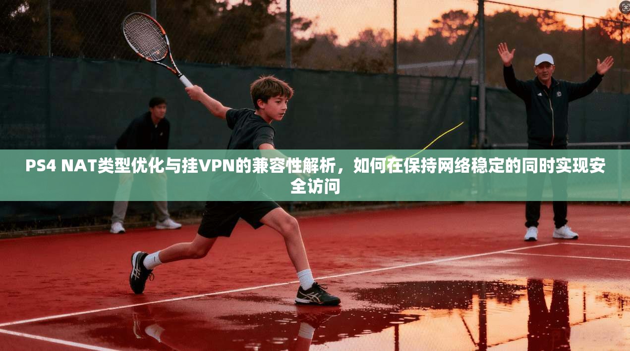PS4 NAT类型优化与挂VPN的兼容性解析，如何在保持网络稳定的同时实现安全访问