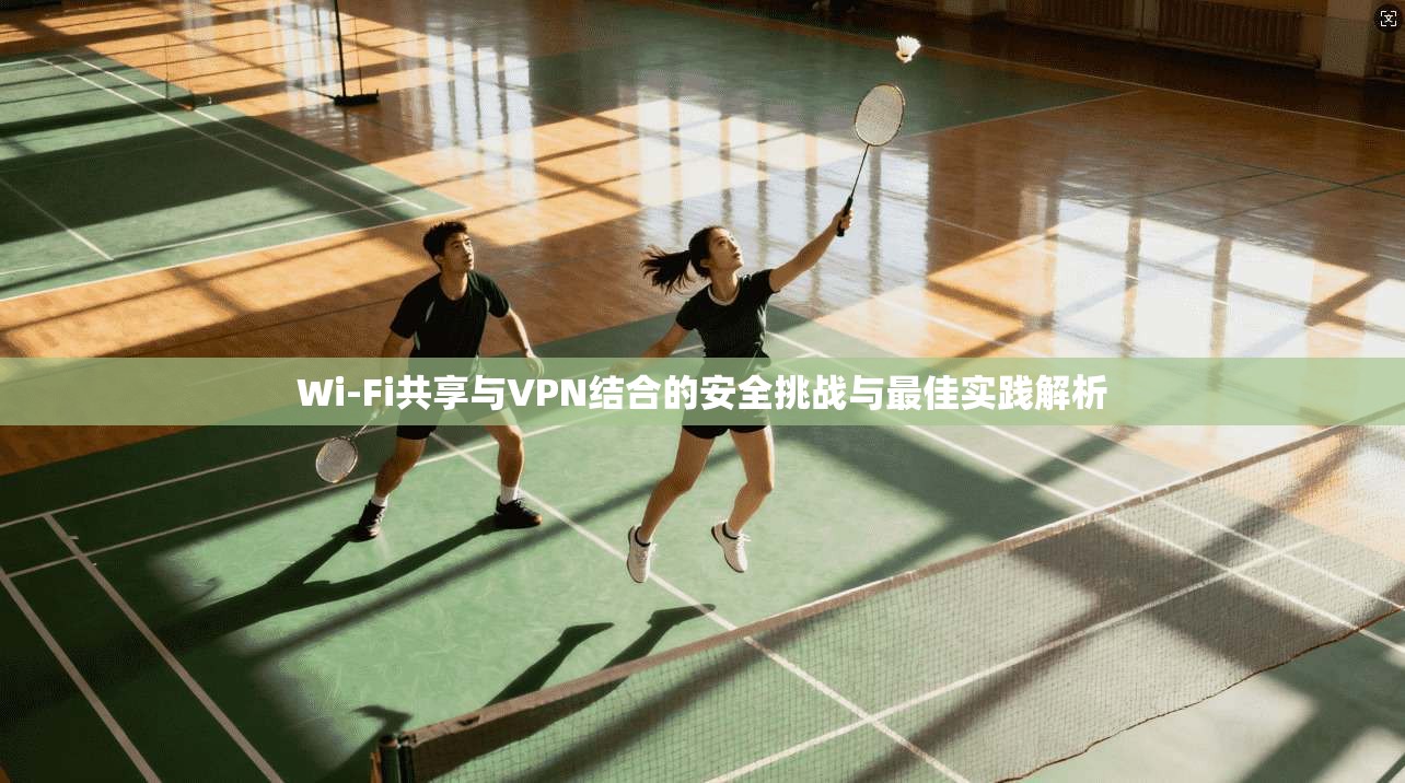 Wi-Fi共享与VPN结合的安全挑战与最佳实践解析