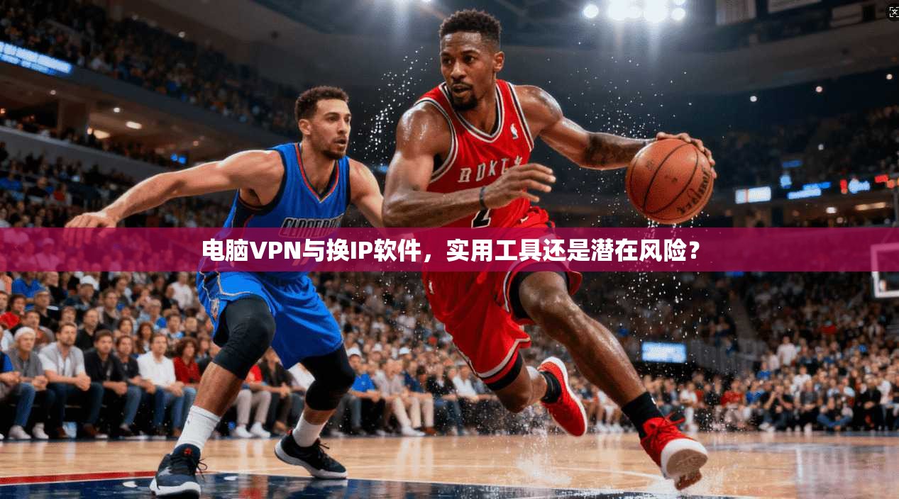 电脑VPN与换IP软件，实用工具还是潜在风险？